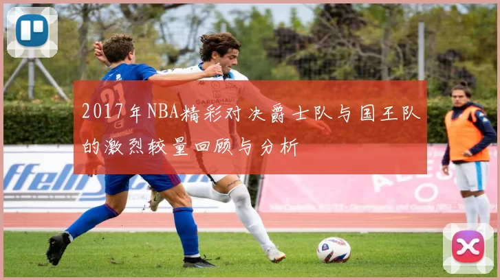 2017年NBA精彩对决爵士队与国王队的激烈较量回顾与分析