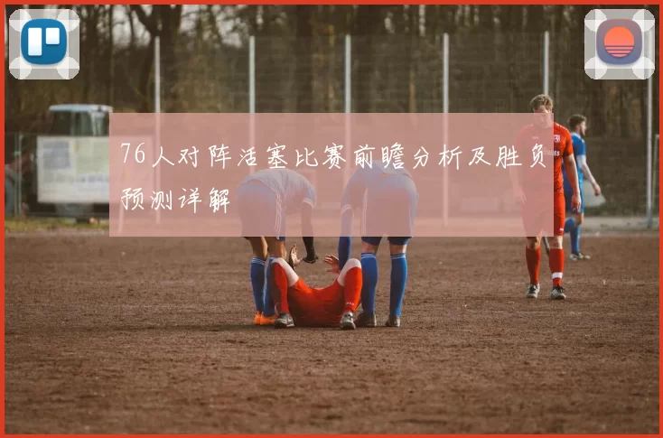 76人对阵活塞比赛前瞻分析及胜负预测详解