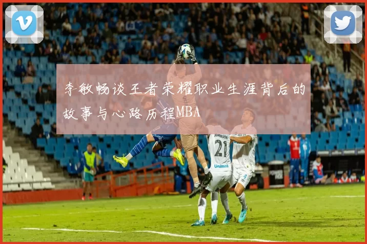 李敏畅谈王者荣耀职业生涯背后的故事与心路历程MBA