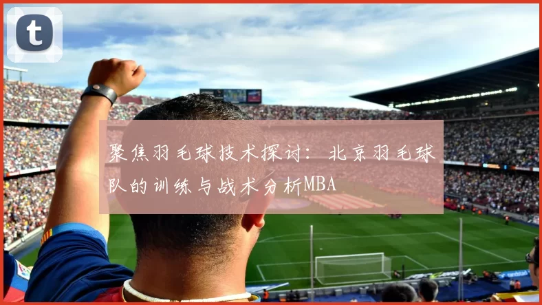 聚焦羽毛球技术探讨：北京羽毛球队的训练与战术分析MBA