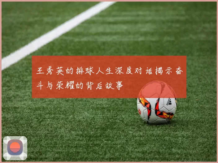 王秀英的排球人生深度对话揭示奋斗与荣耀的背后故事