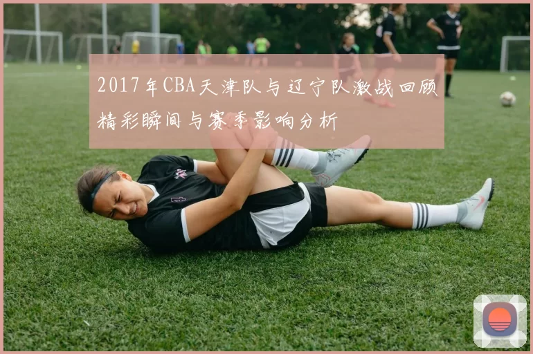 2017年CBA天津队与辽宁队激战回顾精彩瞬间与赛季影响分析