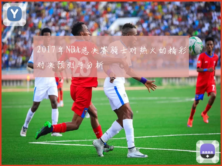 2017年NBA总决赛骑士对热火的精彩对决预测与分析