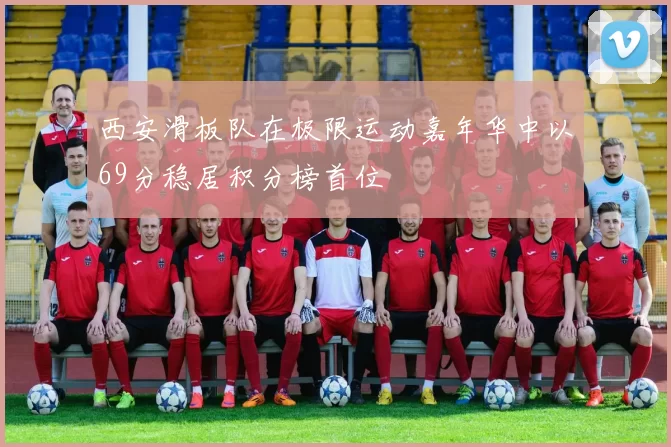 西安滑板队在极限运动嘉年华中以69分稳居积分榜首位
